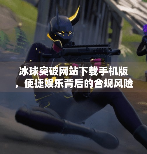 冰球突破网站下载手机版，便捷娱乐背后的合规风险与用户选择指南,冰球突破网站下载手机版