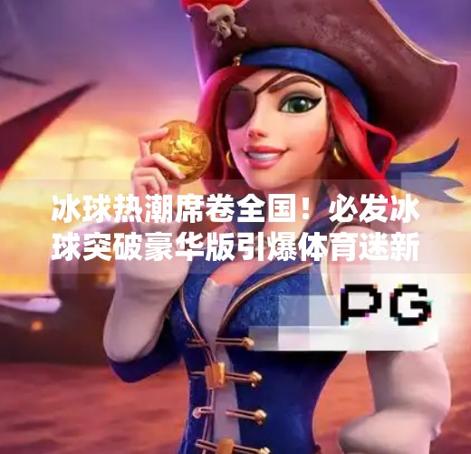 冰球热潮席卷全国！必发冰球突破豪华版引爆体育迷新玩法，你准备好了吗？必发冰球突破豪华版